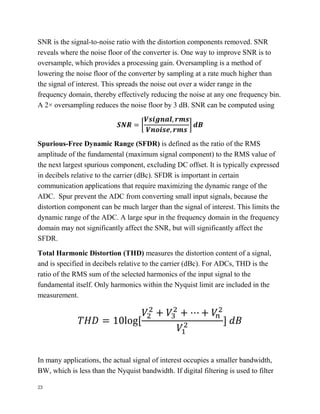 23
SNR is the signal-to-noise ratio with the distortion components removed. SNR
reveals where the noise floor of the converter is. One way to improve SNR is to
oversample, which provides a processing gain. Oversampling is a method of
lowering the noise floor of the converter by sampling at a rate much higher than
the signal of interest. This spreads the noise out over a wider range in the
frequency domain, thereby effectively reducing the noise at any one frequency bin.
A 2× oversampling reduces the noise floor by 3 dB. SNR can be computed using
𝑺𝑵𝑹 = [
𝑽𝒔𝒊𝒈𝒏𝒂𝒍, 𝒓𝒎𝒔
𝑽𝒏𝒐𝒊𝒔𝒆, 𝒓𝒎𝒔
] 𝒅𝑩
Spurious-Free Dynamic Range (SFDR) is defined as the ratio of the RMS
amplitude of the fundamental (maximum signal component) to the RMS value of
the next largest spurious component, excluding DC offset. It is typically expressed
in decibels relative to the carrier (dBc). SFDR is important in certain
communication applications that require maximizing the dynamic range of the
ADC. Spur prevent the ADC from converting small input signals, because the
distortion component can be much larger than the signal of interest. This limits the
dynamic range of the ADC. A large spur in the frequency domain in the frequency
domain may not significantly affect the SNR, but will significantly affect the
SFDR.
Total Harmonic Distortion (THD) measures the distortion content of a signal,
and is specified in decibels relative to the carrier (dBc). For ADCs, THD is the
ratio of the RMS sum of the selected harmonics of the input signal to the
fundamental itself. Only harmonics within the Nyquist limit are included in the
measurement.
𝑇𝐻𝐷 = 10log[
𝑉2
2
+ 𝑉3
2
+ ⋯ + 𝑉𝑛
2
𝑉1
2 ] 𝑑𝐵
In many applications, the actual signal of interest occupies a smaller bandwidth,
BW, which is less than the Nyquist bandwidth. If digital filtering is used to filter
 