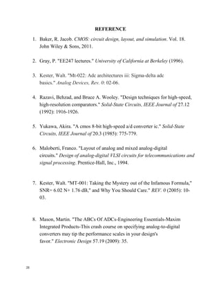 28
REFERENCE
1. Baker, R. Jacob. CMOS: circuit design, layout, and simulation. Vol. 18.
John Wiley & Sons, 2011.
2. Gray, P. "EE247 lectures." University of California at Berkeley (1996).
3. Kester, Walt. "Mt-022: Adc architectures iii: Sigma-delta adc
basics." Analog Devices, Rev. 0: 02-06.
4. Razavi, Behzad, and Bruce A. Wooley. "Design techniques for high-speed,
high-resolution comparators." Solid-State Circuits, IEEE Journal of 27.12
(1992): 1916-1926.
5. Yukawa, Akira. "A cmos 8-bit high-speed a/d converter ic." Solid-State
Circuits, IEEE Journal of 20.3 (1985): 775-779.
6. Maloberti, Franco. "Layout of analog and mixed analog-digital
circuits." Design of analog-digital VLSI circuits for telecommunications and
signal processing. Prentice-Hall, Inc., 1994.
7. Kester, Walt. "MT-001: Taking the Mystery out of the Infamous Formula,"
SNR= 6.02 N+ 1.76 dB," and Why You Should Care." REV. 0 (2005): 10-
03.
8. Mason, Martin. "The ABCs Of ADCs-Engineering Essentials-Maxim
Integrated Products-This crash course on specifying analog-to-digital
converters may tip the performance scales in your design's
favor." Electronic Design 57.19 (2009): 35.
 