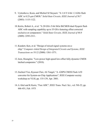 29
9. Uyttenhove, Koen, and Michiel SJ Steyaert. "A 1.8-V 6-bit 1.3-GHz flash
ADC in 0.25-μm CMOS." Solid-State Circuits, IEEE Journal of 38.7
(2003): 1115-1122.
10.Kertis, Robert A., et al. "A 20 GS/s 5-bit SiGe BiCMOS dual-Nyquist flash
ADC with sampling capability up to 35 GS/s featuring offset corrected
exclusive-or comparators." Solid-State Circuits, IEEE Journal of 44.9
(2009): 2295-2311.
11.Kundert, Ken, et al. "Design of mixed-signal systems-on-a-
chip." Computer-Aided Design of Integrated Circuits and Systems, IEEE
Transactions on 19.12 (2000): 1561-1571.
12.Jeon, HeungJun. "Low-power high-speed low-offset fully dynamic CMOS
latched comparator." (2010).
13.Jincheol Yoo, Kyusun Choi, Ali Tangel, “A -GSPS CMOS Flash A/D
converter for System-on-Chip Applications”, IEEE Computer society
workshop on VLSI, pp. 135-139, Apr. 2001.
14.A Abel and K Kurtz, “Fast ADC”, IEEE Trans. Nucl. Sci., vol. NS-22, pp.
446-451, Feb. 1975
 