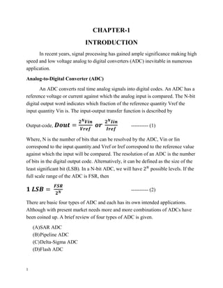 5
CHAPTER-1
INTRODUCTION
In recent years, signal processing has gained ample significance making high
speed and low voltage analog to digital converters (ADC) inevitable in numerous
application.
Analog-to-Digital Converter (ADC)
An ADC converts real time analog signals into digital codes. An ADC has a
reference voltage or current against which the analog input is compared. The N-bit
digital output word indicates which fraction of the reference quantity Vref the
input quantity Vin is. The input-output transfer function is described by
Output-code, 𝑫𝒐𝒖𝒕 =
𝟐 𝑵 𝑽𝒊𝒏
𝑽𝒓𝒆𝒇
𝒐𝒓
𝟐 𝑵 𝑰𝒊𝒏
𝑰𝒓𝒆𝒇
---------- (1)
Where, N is the number of bits that can be resolved by the ADC, Vin or Iin
correspond to the input quantity.and Vref or Iref correspond to the reference value
against which the input will be compared. The resolution of an ADC is the number
of bits in the digital output code. Alternatively, it can be defined as the size of the
least significant bit (LSB). In a N-bit ADC, we will have 2 𝑁
possible levels. If the
full scale range of the ADC is FSR, then
𝟏 𝑳𝑺𝑩 =
𝑭𝑺𝑹
𝟐 𝑵 ---------- (2)
There are basic four types of ADC and each has its own intended applications.
Although with present market needs more and more combinations of ADCs have
been coined up. A brief review of four types of ADC is given.
(A)SAR ADC
(B)Pipeline ADC
(C)Delta-Sigma ADC
(D)Flash ADC
 