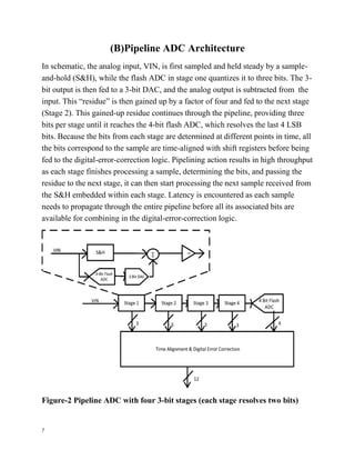 7
(B)Pipeline ADC Architecture
In schematic, the analog input, VIN, is first sampled and held steady by a sample-
and-hold (S&H), while the flash ADC in stage one quantizes it to three bits. The 3-
bit output is then fed to a 3-bit DAC, and the analog output is subtracted from the
input. This “residue” is then gained up by a factor of four and fed to the next stage
(Stage 2). This gained-up residue continues through the pipeline, providing three
bits per stage until it reaches the 4-bit flash ADC, which resolves the last 4 LSB
bits. Because the bits from each stage are determined at different points in time, all
the bits correspond to the sample are time-aligned with shift registers before being
fed to the digital-error-correction logic. Pipelining action results in high throughput
as each stage finishes processing a sample, determining the bits, and passing the
residue to the next stage, it can then start processing the next sample received from
the S&H embedded within each stage. Latency is encountered as each sample
needs to propagate through the entire pipeline before all its associated bits are
available for combining in the digital-error-correction logic.
Figure-2 Pipeline ADC with four 3-bit stages (each stage resolves two bits)
 