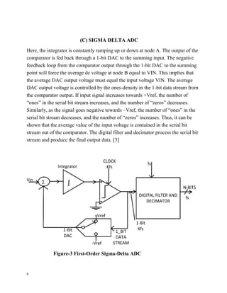 8
(C) SIGMA DELTA ADC
Here, the integrator is constantly ramping up or down at node A. The output of the
comparator is fed back through a 1-bit DAC to the summing input. The negative
feedback loop from the comparator output through the 1-bit DAC to the summing
point will force the average dc voltage at node B equal to VIN. This implies that
the average DAC output voltage must equal the input voltage VIN. The average
DAC output voltage is controlled by the ones-density in the 1-bit data stream from
the comparator output. If input signal increases towards +Vref, the number of
“ones” in the serial bit stream increases, and the number of “zeros” decreases.
Similarly, as the signal goes negative towards –Vref, the number of “ones” in the
serial bit stream decreases, and the number of “zeros” increases. Thus, it can be
shown that the average value of the input voltage is contained in the serial bit
stream out of the comparator. The digital filter and decimator process the serial bit
stream and produce the final output data. [3]
Figure-3 First-Order Sigma-Delta ADC
 