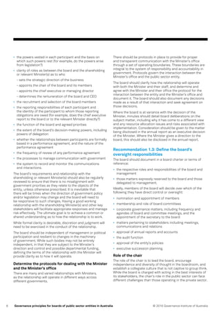 6 © 2016 Governance Institute of AustraliaGovernance principles for boards of public sector entities in Australia
•	 the powers vested in each participant and the basis on
which such powers rest (for example, do the powers arise
from legislation?)
•	 clarity of roles as between the board and the shareholding
or relevant Minister(s) as to who
- sets the strategic direction of the business
- appoints the chair of the board and its members
- appoints the chief executive or managing director
- determines the remuneration of the board and CEO
•	 the recruitment and selection of the board members
•	 the reporting responsibilities of each participant and
the identity of the participant to whom those reporting
obligations are owed (for example, does the chief executive
report to the board or to the relevant Minister directly?)
•	 the function of the board and agreed priorities
•	 the extent of the board’s decision-making powers, including
powers of delegation
•	 whether the relationships between participants are formally
based in a performance agreement, and the nature of the
performance agreement
•	 the frequency of review of any performance agreement
•	 the processes to manage communication with government
•	 the system to record and monitor the communications
and interactions.
The board’s requirements and relationship with the
shareholding or relevant Minister(s) should also be regularly
reviewed to ensure that there is no misalignment with
government priorities as they relate to the objects of the
entity, unless otherwise prescribed. It is inevitable that
there will be times when the direction of government policy
and/or legislation may change and the board will need to
be responsive to such changes, Having a good working
relationship with the shareholding Minister(s) and other key
stakeholders will facilitate appropriate responses and manage
risk effectively. The ultimate goal is to achieve a common or
shared understanding as to how the relationship is to work.
While formal clarity is desirable, discretion and judgment will
need to be exercised in the conduct of the relationship.
The board should be independent of management or political
participation and resilient to changes in the machinery
of government. While such bodies may not be entirely
independent, in that they are subject to the Minister’s
direction and control and possible departmental funding,
defining the terms of the relationship with the Minister will
provide clarity as to how it will operate.
Determine the protocols for dealing with the Minister
and the Minister’s office
There are many and varied relationships with Ministers,
as the relationship will operate in different ways across
different governments.
There should be protocols in place to provide for proper
and transparent communication with the Minister’s office
through a set of operating boundaries. These boundaries are
integral to the system of responsibility and accountability in
government. Protocols govern the interaction between the
Minister’s office and the public sector entity.
The board should clarify how the relationship will operate
with both the Minister and their staff, and determine and
agree with the Minister and their office the protocol for the
interaction between the entity and the Minister’s office and
document it. The board should also document any decisions
made as a result of that interaction and seek agreement on
those decisions.
Where the board is at variance with the decision of the
Minister, minutes should detail board deliberations on the
subject matter, including why it has come to a different view
and any resource allocation issues and risks associated with
implementation. Consideration should be given to the matter
being disclosed in the annual report as an executive decision
of the Minister. Where the Minister gives a direction to the
board, this should also be disclosed in the annual report.
Recommendation 1.3: Define the board’s
oversight responsibilities
The board should document in a board charter or terms of
reference:
•	 the respective roles and responsibilities of the board and
management
•	 those matters expressly reserved to the board and those
delegated to management.
Ideally, members of the board will decide over which of the
following they have direct control or oversight:
•	 nomination and appointment of members
•	 membership and role of board committees
•	 corporate governance matters, including frequency and
agendas of board and committee meetings, and the
appointment of the secretary to the board
•	 matters pertaining to stakeholders including meetings,
communications and relations
•	 approval of annual reports and accounts
•	 the audit function
•	 approval of the entity’s policies
•	 executive succession planning.
Role of the chair
The role of the chair is to lead the board, encourage
independence and diversity of thought in the boardroom, and
establish a collegiate culture that is not captive to group think.
While the board is charged with acting in the best interests of
its stakeholders, the chair’s role in the public sector can face
different challenges than those operating in the private sector.
 