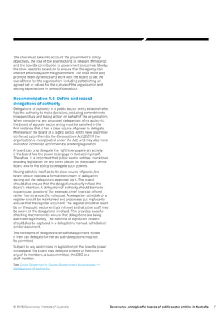 7© 2016 Governance Institute of Australia Governance principles for boards of public sector entities in Australia
The chair must take into account the government’s policy
objectives, the role of the shareholding or relevant Minister(s)
and the board’s contribution to government outcomes. Ideally,
the chair needs to be astute to ensure that the agency can
interact effectively with the government. The chair must also
promote team dynamics and work with the board to set the
overall tone for the organisation, including establishing an
agreed set of values for the culture of the organisation and
setting expectations in terms of behaviour.
Recommendation 1.4: Define and record
delegations of authority
Delegations of authority in a public sector entity establish who
has the authority to make decisions, including commitments
to expenditure and taking action on behalf of the organisation.
When considering any proposed delegations of its authority,
the board of a public sector entity must be satisfied in the
first instance that it has a clear source of power to delegate.
Members of the board of a public sector entity have discretion
conferred upon them by the Corporations Act 2001(if the
organisation is incorporated under the Act) and may also have
discretion conferred upon them by enabling legislation.
A board can only delegate the right to engage in an activity
if the board has the power to engage in that activity itself.
Therefore, it is important that public sector entities check their
enabling legislation for any limits placed on the powers of the
board and/or the ability to delegate such powers.
Having satisfied itself as to its clear source of power, the
board should prepare a formal instrument of delegation
setting out the delegations approved by it. The board
should also ensure that the delegations clearly reflect the
board’s intention. A delegation of authority should be made
to particular ‘positions’ (for example, chief financial officer)
rather than to a specific individual. A delegation schedule or a
register should be maintained and processes put in place to
ensure that the register is current. The register should at least
be on the public sector entity’s intranet so that other staff may
be aware of the delegations involved. This provides a useful
checking mechanism to ensure that delegations are being
exercised legitimately. The exercise of significant powers
should also be captured in a delegations manual, schedule or
similar document.
The recipients of delegations should always check to see
if they can delegate further as sub-delegations may not
be permitted.
Subject to any restrictions in legislation on the board’s power
to delegate, the board may delegate powers or functions to
any of its members, a subcommittee, the CEO or a
staff member.
See Good Governance Guide: Government businesses —
delegations of authority.
 