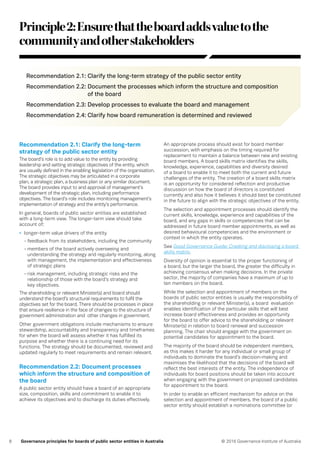 8 © 2016 Governance Institute of AustraliaGovernance principles for boards of public sector entities in Australia
Principle2:Ensurethattheboardaddsvaluetothe
communityandotherstakeholders
Recommendation 2.1: Clarify the long-term strategy of the public sector entity
Recommendation 2.2: Document the processes which inform the structure and composition
of the board
Recommendation 2.3: Develop processes to evaluate the board and management
Recommendation 2.4: Clarify how board remuneration is determined and reviewed
Recommendation 2.1: Clarify the long-term
strategy of the public sector entity
The board’s role is to add value to the entity by providing
leadership and setting strategic objectives of the entity, which
are usually defined in the enabling legislation of the organisation.
The strategic objectives may be articulated in a corporate
plan, a strategic plan, a business plan or any similar document.
The board provides input to and approval of management’s
development of the strategic plan, including performance
objectives. The board’s role includes monitoring management’s
implementation of strategy and the entity’s performance.
In general, boards of public sector entities are established
with a long-term view. The longer-term view should take
account of:
•	 longer-term value drivers of the entity
- feedback from its stakeholders, including the community
- members of the board actively overseeing and
understanding the strategy and regularly monitoring, along
with management, the implementation and effectiveness
of strategic plans
- risk management, including strategic risks and the
relationship of those with the board’s strategy and
key objectives.
The shareholding or relevant Minister(s) and board should
understand the board’s structural requirements to fulfil the
objectives set for the board. There should be processes in place
that ensure resilience in the face of changes to the structure of
government administration and other changes in government.
Other government obligations include mechanisms to ensure
stewardship, accountability and transparency and timeframes
for when the board will assess whether it has fulfilled its
purpose and whether there is a continuing need for its
functions. The strategy should be documented, reviewed and
updated regularly to meet requirements and remain relevant.
Recommendation 2.2: Document processes
which inform the structure and composition of
the board
A public sector entity should have a board of an appropriate
size, composition, skills and commitment to enable it to
achieve its objectives and to discharge its duties effectively.
An appropriate process should exist for board member
succession, with emphasis on the timing required for
replacement to maintain a balance between new and existing
board members. A board skills matrix identifies the skills,
knowledge, experience, capabilities and diversity desired
of a board to enable it to meet both the current and future
challenges of the entity. The creation of a board skills matrix
is an opportunity for considered reflection and productive
discussion on how the board of directors is constituted
currently and also how it believes it should best be constituted
in the future to align with the strategic objectives of the entity.
The selection and appointment processes should identify the
current skills, knowledge, experience and capabilities of the
board, and any gaps in skills or competencies that can be
addressed in future board member appointments, as well as
desired behavioural competencies and the environment or
context in which the entity operates.
See Good Governance Guide: Creating and disclosing a board
skills matrix.
Diversity of opinion is essential to the proper functioning of
a board, but the larger the board, the greater the difficulty in
achieving consensus when making decisions. In the private
sector, the majority of companies have a maximum of up to
ten members on the board.
While the selection and appointment of members on the
boards of public sector entities is usually the responsibility of
the shareholding or relevant Minister(s), a board evaluation
enables identification of the particular skills that will best
increase board effectiveness and provides an opportunity
for the board to offer advice to the shareholding or relevant
Minister(s) in relation to board renewal and succession
planning. The chair should engage with the government on
potential candidates for appointment to the board.
The majority of the board should be independent members,
as this makes it harder for any individual or small group of
individuals to dominate the board’s decision-making and
maximises the likelihood that the decisions of the board will
reflect the best interests of the entity. The independence of
individuals for board positions should be taken into account
when engaging with the government on proposed candidates
for appointment to the board.
In order to enable an efficient mechanism for advice on the
selection and appointment of members, the board of a public
sector entity should establish a nominations committee (or
 