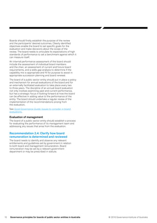 10 © 2016 Governance Institute of AustraliaGovernance principles for boards of public sector entities in Australia
Boards should firstly establish the purpose of the review
and the participants’ desired outcomes. Clearly identified
objectives enable the board to set specific goals for the
evaluation and make decisions about the scope of the
review. The board needs to articulate its expectations of high
standards of performance to set a benchmark against which it
can measure itself.
An internal performance assessment of the board should
include the assessment of individual board members
and the chair, an assessment of current and future board
requirements, and a skills gap analysis to determine if the
capability mix is appropriate and fit for purpose to assist in
appropriate succession planning and board renewal.
The board of a public sector entity should put in place a policy
and mechanism for annual evaluations of the board and for
an externally facilitated evaluation to take place every two
to three years. The discipline of an annual board evaluation
not only involves examining past and current performance,
but has a strategic focus in looking forward at how the board
can be effective in adding value to the performance of the
entity. The board should undertake a regular review of the
implementation of the recommendations arising from
the evaluation.
See Good Governance Guide: Issues to consider in board
evaluations.
Evaluation of management
The board of a public sector entity should establish a process
for evaluating the performance of its management team and
addressing any issues that arise from the evaluation.
Recommendation 2.4: Clarify how board
remuneration is determined and reviewed
The board needs to identify and observe any relevant
entitlements and guidelines set by government in relation
to both board and management remuneration. Board
remuneration may be set by a relevant government
department or may be prescribed in statute.
 
