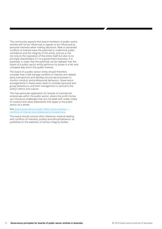 12 © 2016 Governance Institute of AustraliaGovernance principles for boards of public sector entities in Australia
The community expects that board members of public sector
entities will not be influenced or appear to be influenced by
personal interests when making decisions. Real or perceived
conflicts of interest have the potential to undermine public
confidence and the integrity of the entity, and are a risk
not only to the reputation of the entity itself but also to its
principal shareholders if it is a government business. It is
essential, in order that the potential not be realised, that the
board of a public sector entity performs its duties in a fair and
unbiased way and in the public interest.
The board of a public sector entity should therefore
consider how it will manage conflicts of interest and related
party transactions and develop structured processes to
monitor conduct and professional behaviour. Governance
arrangements in these areas need to consider personal and
group behaviours, and their management is central to the
entity’s ethics and culture.
This has particular application for boards of commercial
enterprises within the public sector, where the profit motive
can introduce challenges that are not dealt with under codes
of conduct and value statements that apply to the public
sector as a whole.
See Good Governance Guide: Public sector entities —
conflicts of interest and related party transactions.
The board should consult other reference material dealing
with conflicts of interests, probity and ethical behaviour as
published on the websites of various integrity bodies.
 