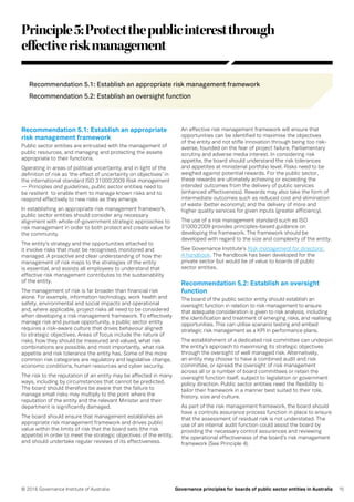 15© 2016 Governance Institute of Australia Governance principles for boards of public sector entities in Australia
Principle5:Protectthepublicinterestthrough
effectiveriskmanagement
Recommendation 5.1: Establish an appropriate risk management framework
Recommendation 5.2: Establish an oversight function
Recommendation 5.1: Establish an appropriate
risk management framework
Public sector entities are entrusted with the management of
public resources, and managing and protecting the assets
appropriate to their functions.
Operating in areas of political uncertainty, and in light of the
definition of risk as ‘the effect of uncertainty on objectives’ in
the international standard ISO 31000:2009 Risk management
— Principles and guidelines, public sector entities need to
be resilient to enable them to manage known risks and to
respond effectively to new risks as they emerge.
In establishing an appropriate risk management framework,
public sector entities should consider any necessary
alignment with whole-of-government strategic approaches to
risk management in order to both protect and create value for
the community.
The entity’s strategy and the opportunities attached to
it involve risks that must be recognised, monitored and
managed. A proactive and clear understanding of how the
management of risk maps to the strategies of the entity
is essential, and assists all employees to understand that
effective risk management contributes to the sustainability
of the entity.
The management of risk is far broader than financial risk
alone. For example, information technology, work health and
safety, environmental and social impacts and operational
and, where applicable, project risks all need to be considered
when developing a risk management framework. To effectively
manage risk and pursue opportunity, a public sector entity
requires a risk-aware culture that drives behaviour aligned
to strategic objectives. Areas of focus include the nature of
risks, how they should be measured and valued, what risk
combinations are possible, and most importantly, what risk
appetite and risk tolerance the entity has. Some of the more
common risk categories are regulatory and legislative change,
economic conditions, human resources and cyber security.
The risk to the reputation of an entity may be affected in many
ways, including by circumstances that cannot be predicted.
The board should therefore be aware that the failure to
manage small risks may multiply to the point where the
reputation of the entity and the relevant Minister and their
department is significantly damaged.
The board should ensure that management establishes an
appropriate risk management framework and drives public
value within the limits of risk that the board sets (the risk
appetite) in order to meet the strategic objectives of the entity,
and should undertake regular reviews of its effectiveness.
An effective risk management framework will ensure that
opportunities can be identified to maximise the objectives
of the entity and not stifle innovation through being too risk-
averse, founded on the fear of project failure, Parliamentary
scrutiny and adverse media interest. In considering risk
appetite, the board should understand the risk tolerances
and appetites at ministerial portfolio level. Risks need to be
weighed against potential rewards. For the public sector,
these rewards are ultimately achieving or exceeding the
intended outcomes from the delivery of public services
(enhanced effectiveness). Rewards may also take the form of
intermediate outcomes such as reduced cost and elimination
of waste (better economy); and the delivery of more and
higher quality services for given inputs (greater efficiency).
The use of a risk management standard such as ISO
31000:2009 provides principles-based guidance on
developing the framework. The framework should be
developed with regard to the size and complexity of the entity.
See Governance Institute’s Risk management for directors:
A handbook. The handbook has been developed for the
private sector but would be of value to boards of public
sector entities.
Recommendation 5.2: Establish an oversight
function
The board of the public sector entity should establish an
oversight function in relation to risk management to ensure
that adequate consideration is given to risk analysis, including
the identification and treatment of emerging risks, and realising
opportunities. This can utilise scenario testing and embed
strategic risk management as a KPI in performance plans.
The establishment of a dedicated risk committee can underpin
the entity’s approach to maximising its strategic objectives
through the oversight of well managed risk. Alternatively,
an entity may choose to have a combined audit and risk
committee, or spread the oversight of risk management
across all or a number of board committees or retain the
oversight function itself, subject to legislation or government
policy direction. Public sector entities need the flexibility to
tailor their framework in a manner best suited to their role,
history, size and culture.
As part of the risk management framework, the board should
have a controls assurance process function in place to ensure
that the assessment of residual risk is not understated. The
use of an internal audit function could assist the board by
providing the necessary control assurances and reviewing
the operational effectiveness of the board’s risk management
framework (See Principle 4).
 