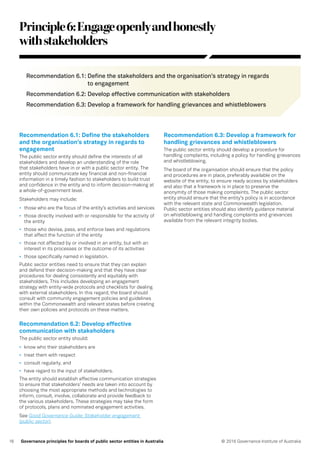 16 © 2016 Governance Institute of AustraliaGovernance principles for boards of public sector entities in Australia
Principle6:Engageopenlyandhonestly
withstakeholders
Recommendation 6.1: Define the stakeholders and the organisation’s strategy in regards
to engagement
Recommendation 6.2: Develop effective communication with stakeholders
Recommendation 6.3: Develop a framework for handling grievances and whistleblowers
Recommendation 6.1: Define the stakeholders
and the organisation’s strategy in regards to
engagement
The public sector entity should define the interests of all
stakeholders and develop an understanding of the role
that stakeholders have in or with a public sector entity. The
entity should communicate key financial and non-financial
information in a timely fashion to stakeholders to build trust
and confidence in the entity and to inform decision-making at
a whole-of-government level.
Stakeholders may include:
•	 those who are the focus of the entity’s activities and services
•	 those directly involved with or responsible for the activity of
the entity
•	 those who devise, pass, and enforce laws and regulations
that affect the function of the entity
•	 those not affected by or involved in an entity, but with an
interest in its processes or the outcome of its activities
•	 those specifically named in legislation.
Public sector entities need to ensure that they can explain
and defend their decision-making and that they have clear
procedures for dealing consistently and equitably with
stakeholders. This includes developing an engagement
strategy with entity-wide protocols and checklists for dealing
with external stakeholders. In this regard, the board should
consult with community engagement policies and guidelines
within the Commonwealth and relevant states before creating
their own policies and protocols on these matters.
Recommendation 6.2: Develop effective
communication with stakeholders
The public sector entity should:
•	 know who their stakeholders are
•	 treat them with respect
•	 consult regularly, and
•	 have regard to the input of stakeholders.
The entity should establish effective communication strategies
to ensure that stakeholders’ needs are taken into account by
choosing the most appropriate methods and technologies to
inform, consult, involve, collaborate and provide feedback to
the various stakeholders. These strategies may take the form
of protocols, plans and nominated engagement activities.
See Good Governance Guide: Stakeholder engagement
(public sector).
Recommendation 6.3: Develop a framework for
handling grievances and whistleblowers
The public sector entity should develop a procedure for
handling complaints, including a policy for handling grievances
and whistleblowing.
The board of the organisation should ensure that the policy
and procedures are in place, preferably available on the
website of the entity, to ensure ready access by stakeholders
and also that a framework is in place to preserve the
anonymity of those making complaints. The public sector
entity should ensure that the entity’s policy is in accordance
with the relevant state and Commonwealth legislation.
Public sector entities should also identify guidance material
on whistleblowing and handling complaints and grievances
available from the relevant integrity bodies.
 