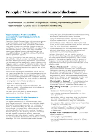 17© 2016 Governance Institute of Australia Governance principles for boards of public sector entities in Australia
Principle7:Maketimelyandbalanceddisclosure
Recommendation 7.1: Document the organisation’s reporting requirements to government
Recommendation 7.2: Clarify access to information from the entity
Recommendation 7.1: Document the
organisation’s reporting requirements to
government
Expenditure of public funds and asset and resource management
bring an expectation of accountability and transparency. The
board should establish the public sector entity’s participation
in the whole-of-government reporting. Developing clear and
unambiguous lines of reporting, accountability and responsibility,
both within the operating context of the entity and with its
stakeholders, including managing the relationship with the
relevant Minister(s) and other portfolio entities, will facilitate a
whole-of-government approach.
The entity should identify laws and government directions
relevant to the entity, its services or any particular project and
document the entity’s reporting requirements to government.
The high-level reporting requirements are set in legislation for
the public sector in Australia. At a detailed level, the state and
national government treasuries/finance ministries set broad
reporting requirements for government agencies with varying
levels of detail required.
Disclosure and reporting requirements will include ensuring
that the entity has a proper process and procedure to comply
with their obligations under privacy legislation, relevant state
and Commonwealth legislation and has transparent reporting
and responsible cooperation with other jurisdictions, including:
•	 sharing information with other jurisdictions
•	 auditing by Auditors-General
•	 legal duty to encourage cooperation with others, for
example Division 2: Public Governance Performance and
Accountability Act 2013 (Cth).
The board should also clarify its annual reporting
requirements to the relevant Minister.
Recommendation 7.2: Clarify access to
information from the entity
The regular communication of information to the public
about the performance of the public sector entity is already
disclosed for legislative purposes, but may not be easy to
access by members of the public. A public sector entity
should provide information about itself to the public via its
website and update the information regularly. Transparent
decision-making includes disclosing the issues considered,
who was involved in making the decision, the options
considered in making the decision, what the experts thought
and why the particular choice was made. Disclosure can bring
advantages to a public sector entity because it provides:
•	 clarity of purpose, strengthens transparent decision-making
and provides the capacity to defend decisions
•	 clarity on whether disclosure is required for legislative
purposes or as a matter of good governance
•	 opportunities to assess if decisions alone may be made
public, or also the discussion behind the decision, bearing in
mind that some decisions are appealable
•	 opportunities for public sector entities to become familiar
with their stakeholders, as part of ensuring they meet
stakeholder requirements and expectations.
The board should clarify how and to whom access to
information from the entity will be provided. Consideration
should be given to differentiating reporting to the Minister,
reporting to the parliament (annual reporting), reporting to
the public and reporting to other stakeholders. Subject to
any legislative provisions or government directive, the board
should consider:
•	 What should be disclosed? — Establishing a pro-
disclosure culture can assist the public sector entity to
fulfil its duty to ensure that value is received and goals
are achieved in a way that meets the best interests of
stakeholders and the community as a whole. As a general
guide, reporting against both qualitative and quantitative
performance indicators for agencies should form the basis
for the disclosure activities of a public sector entity.
•	 When should it be disclosed? — A pro-disclosure culture
can assist a public sector entity to regularly inform the
public of any significant issues as and when they occur.
•	 Why is it being disclosed? — Consideration needs to be
given to:
- disclosure in the interests of good governance
- the increasing expectations of stakeholders for more
open government
- assisting the public to understand better how decisions
are made in the public sector entity and how those
decisions will affect them — the public interest test
- the evaluation of the success or otherwise of the activities
of the public sector entity, and
- maintaining the public’s confidence in the integrity of
the public sector entity and meeting its obligations
to stakeholders.
•	 To whom does it need to be disclosed? — Consideration
needs to be given to:
- identifying the key stakeholders
- identifying if targeted disclosure is required for different
stakeholders
 
