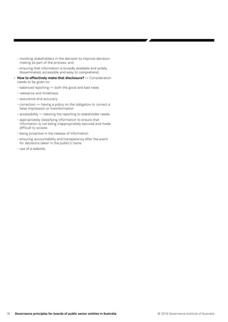 18 © 2016 Governance Institute of AustraliaGovernance principles for boards of public sector entities in Australia
- involving stakeholders in the decision to improve decision-
making as part of the process, and
- ensuring that information is broadly available and widely
disseminated, accessible and easy to comprehend.
•	 How to effectively make that disclosure? — Consideration
needs to be given to:
- balanced reporting — both the good and bad news
- relevance and timeliness
- assurance and accuracy
- correction — having a policy on the obligation to correct a
false impression or misinformation
- accessibility — tailoring the reporting to stakeholder needs
- appropriately classifying information to ensure that
information is not being inappropriately secured and made
difficult to access
- being proactive in the release of information
- ensuring accountability and transparency after the event
for decisions taken in the public’s name
- use of a website.
 