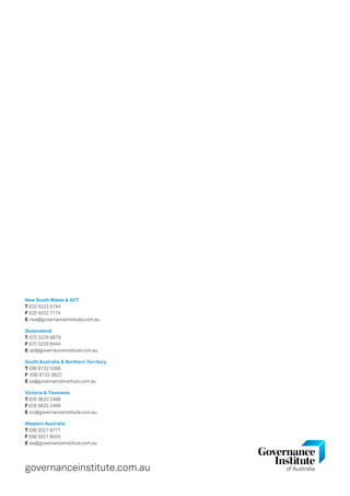 New South Wales  ACT
T (02) 9223 5744
F (02) 9232 7174
E nsw@governanceinstitute.com.au
Queensland
T (07) 3229 6879
F (07) 3229 8444
E qld@governanceinstitute.com.au
South Australia  Northern Territory
T (08) 8132 0266
F (08) 8132 0822
E sa@governanceinstitute.com.au
Victoria  Tasmania
T (03) 9620 2488
F (03) 9620 2499
E vic@governanceinstitute.com.au
Western Australia
T (08) 9321 8777
F (08) 9321 8555
E wa@governanceinstitute.com.au
governanceinstitute.com.au
 