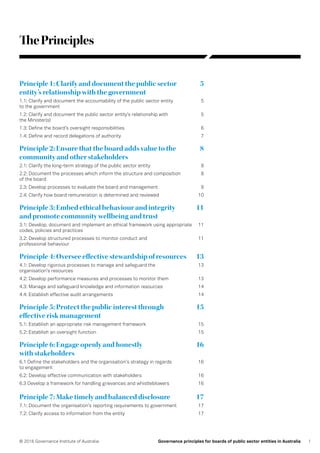 1© 2016 Governance Institute of Australia Governance principles for boards of public sector entities in Australia
ThePrinciples
Principle 1: Clarify and document the public sector	 5
entity’s relationship with the government
1.1: Clarify and document the accountability of the public sector entity	 5
to the government
1.2: Clarify and document the public sector entity’s relationship with	 5
the Minister(s)
1.3: Define the board’s oversight responsibilities	 6
1.4: Define and record delegations of authority	 7
Principle 2: Ensure that the board adds value to the	 8
community and other stakeholders
2.1: Clarify the long-term strategy of the public sector entity	 8
2.2: Document the processes which inform the structure and composition	 8
of the board
2.3: Develop processes to evaluate the board and management	 9
2.4: Clarify how board remuneration is determined and reviewed	 10
Principle 3: Embed ethical behaviour and integrity	 11
and promote community wellbeing and trust
3.1: Develop, document and implement an ethical framework using appropriate	 11
codes, policies and practices
3.2: Develop structured processes to monitor conduct and	 11
professional behaviour
Principle 4: Oversee effective stewardship of resources	 13
4.1: Develop rigorous processes to manage and safeguard the	 13
organisation’s resources
4.2: Develop performance measures and processes to monitor them	 13
4.3: Manage and safeguard knowledge and information resources	 14
4.4: Establish effective audit arrangements	 14
Principle 5: Protect the public interest through	 15
effective risk management
5.1: Establish an appropriate risk management framework	 15
5.2: Establish an oversight function	 15
Principle 6: Engage openly and honestly	 16
with stakeholders
6.1 Define the stakeholders and the organisation’s strategy in regards	 16
to engagement
6.2: Develop effective communication with stakeholders	 16
6.3 Develop a framework for handling grievances and whistleblowers	 16
Principle 7: Make timely and balanced disclosure	 17
7.1: Document the organisation’s reporting requirements to government	 17
7.2: Clarify access to information from the entity	 17
 