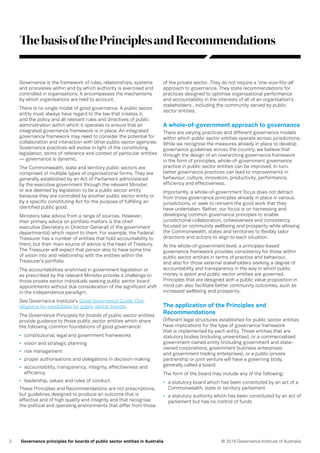 2 © 2016 Governance Institute of AustraliaGovernance principles for boards of public sector entities in Australia
ThebasisofthePrinciplesandRecommendations
Governance is the framework of rules, relationships, systems
and processes within and by which authority is exercised and
controlled in organisations. It encompasses the mechanisms
by which organisations are held to account.
There is no single model of good governance. A public sector
entity must always have regard to the law that creates it,
and the policy and all relevant rules and directives of public
administration within which it operates to ensure that an
integrated governance framework is in place. An integrated
governance framework may need to consider the potential for
collaboration and interaction with other public sector agencies.
Governance practices will evolve in light of the constituting
legislation, terms of reference and context of particular entities
— governance is dynamic.
The Commonwealth, state and territory public sectors are
comprised of multiple types of organisational forms. They are
generally established by an Act of Parliament administered
by the executive government through the relevant Minister,
or are deemed by legislation to be a public sector entity
because they are controlled by another public sector entity or
by a specific constituting Act for the purpose of fulfilling an
identified public good.
Ministers take advice from a range of sources. However,
their primary advice on portfolio matters is the chief
executive (Secretary or Director-General) of the government
department(s) which report to them. For example, the Federal
Treasurer has a number of entities that hold accountability to
them, but their main source of advice is the head of Treasury.
The Treasurer will expect that person also to have some line
of vision into and relationship with the entities within the
Treasurer’s portfolio.
The accountabilities enshrined in government legislation or
as prescribed by the relevant Minister provide a challenge to
those private sector individuals seeking public sector board
appointments without due consideration of the significant shift
in the independence paradigm.
See Governance Institute’s Good Governance Guide: Due
diligence for candidates for public sector boards.
The Governance Principles for boards of public sector entities
provide guidance to those public sector entities which share
the following common foundations of good governance:
•	 constitutional, legal and government frameworks
•	 vision and strategic planning
•	 risk management
•	 proper authorisations and delegations in decision-making
•	 accountability, transparency, integrity, effectiveness and
efficiency
•	 leadership, values and rules of conduct.
These Principles and Recommendations are not prescriptions,
but guidelines designed to produce an outcome that is
effective and of high quality and integrity and that recognise
the political and operating environments that differ from those
of the private sector. They do not require a ‘one-size-fits-all’
approach to governance. They state recommendations for
practices designed to optimise organisational performance
and accountability in the interests of all of an organisation’s
stakeholders , including the community served by public
sector entities.
A whole-of-government approach to governance
There are varying practices and different governance models
within which public sector entities operate across jurisdictions.
While we recognise the measures already in place to develop
governance guidelines across the country, we believe that
through the design of an overarching governance framework
in the form of principles, whole-of-government governance
practice in public sector entities can be improved. In turn,
better governance practices can lead to improvements in
behaviour, culture, innovation, productivity, performance,
efficiency and effectiveness.
Importantly, a whole-of-government focus does not detract
from those governance principles already in place in various
jurisdictions, or seek to reinvent the good work that they
have undertaken. Rather, our focus is on harnessing and
developing common governance principles to enable
jurisdictional collaboration, cohesiveness and consistency
focused on community wellbeing and prosperity while allowing
the Commonwealth, states and territories to flexibly tailor
directions and actions to align to each situation.
At the whole-of-government level, a principles-based
governance framework provides consistency for those within
public sector entities in terms of practice and behaviour,
and also for those external stakeholders seeking a degree of
accountability and transparency in the way in which public
money is spent and public sector entities are governed.
Principles that are designed with a public value proposition in
mind can also facilitate better community outcomes, such as
increased wellbeing and prosperity.
The application of the Principles and
Recommendations
Different legal structures established for public sector entities
have implications for the type of governance framework
that is implemented by each entity. Those entities that are
statutory bodies (including universities), or a commercialised
government-owned entity (including government and state-
owned corporations, government business enterprises
and government trading enterprises), or a public-private
partnership or joint venture will have a governing body,
generally called a board.
The form of the board may include any of the following:
•	 a statutory board which has been constituted by an act of a
Commonwealth, state or territory parliament
•	 a statutory authority which has been constituted by an act of
parliament but has no control of funds
 