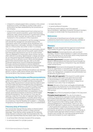 3© 2016 Governance Institute of Australia Governance principles for boards of public sector entities in Australia
•	 a board of a company (given that a company in this context
would be an entity controlled by another public sector
entity) which has been established by the constitution of
the company
•	 a board of a commercialised government entity (such as
a government-owned corporation, government business
enterprise, state-owned corporation or government trading
enterprise), which has been set up by either an Act of
Parliament or the constitution of the corporation.
A governing board is empowered to set the strategic direction
and oversee the management and performance of the
organisation within the framework set by the Minister and
relevant department. Ultimately, members of these boards
take on a ‘directorship’ role similar to that in a company.
The Principles and Recommendations are particularly relevant
to Commonwealth, state and territory public sector entities
that have governing boards but are not-for-profit entities.
They are adaptable for those public sector entities that are
often referred to as being ‘departmental’ in design and which
do not have governing boards established by law, but other
bodies such as an advisory council. While commercialised
government-owned entities may also refer to the ASX
Corporate Governance Council’s Corporate Governance
Principles and Recommendations and the G20/OECD
Principles of Corporate Governance (2015), these guidelines
may also be of relevance and of benefit to the entity.
Because these Principles and Recommendations are relatively
generic in nature, public sector entities other than those
mentioned above may choose to adapt them.
Monitoring the Principles and Recommendations
Public sector entities are encouraged to monitor their ongoing
performance against the Principles and Recommendations.
The key areas of governance in annual reporting relate to each
of the Principles and Recommendations and consideration
should be given to disclosure in the spirit of these Principles.
The publication of a brief commentary on governance by
each entity in an annual report promotes transparency.
The commentary should be limited to an explanation of any
specific governance practices at variance to the Principles
and Recommendations. This is known as ‘if not, why not’
reporting. Under the ‘if not, why not’ approach taken by the
Principles and Recommendations, if a public sector entity
considers a Recommendation is inappropriate to its particular
circumstances, it has the flexibility not to adopt it — a flexibility
tempered by the requirement to explain why to its stakeholders.
Fiduciary duty of directors
The common law imposes fiduciary duties on directors which
prevent directors using their position to obtain personal
advantage. These fiduciary duties overlap with the statutory
duties imposed on directors under the Corporations Act. The
courts have classified these fiduciary duties under four headings:
•	 to act bona fide in the best interests of the company
•	 to exercise powers for a proper purpose
•	 to retain discretion
•	 to avoid conflicts of interests.
The fiduciary duties apply to each Principle and
Recommendation, regardless of whether the board members
are subject to duties under the Corporations Act or not.
References
All references to Good Governance Guides are to guides
published by Governance Institute of Australia, available at
governanceinstitute.com.au/GoodGovernanceGuides.
Glossary
Board: The body charged with the legal and constitutional
responsibility for governing the public sector entity.
Board members: Comprising directors, who are board
members. The term ‘board members’ is used in this document,
rather than directors, as not all public sector entity boards will
be governed by the Corporations Act.
Executive government: Examples include the Governor
(Queen’s representative) and Executive Council (usually the
Premier and total Ministry). Composition may vary between
states and territories.
Governance: Governance encompasses the system by
which an organisation is controlled and operates, and the
mechanisms by which it, and its people, are held to account.
Ethics, risk management, compliance and administration are
all elements of governance.
‘If not, why not’ approach: If the board of a public sector
entity considers that a particular governance principle
or recommendation is not appropriate to its particular
circumstances, it is entitled not to adopt it, subject to an
explanation as to why it has not adopted it.
Minister: Minister of the Crown and legally and politically
accountable to the Parliament for the administration of their
department(s) and other public sector entities under
their purview.
Principle: One of the enumerated principles in this document.
Principles-based approach: The use of principles to
underpin the governance practices of public sector entities.
A principles-based approach differs from a black-letter
law approach and encourages entities to observe the
‘spirit’ of governance that is being sought, rather than
imposing obligations or requirements. There is no ‘one-
size-fits-all’ approach to governance in the public sector
— which governance practices an entity chooses to adopt
is fundamentally a matter of constitutional and legal
frameworks, as well as for the board members to decide. A
principles-based approach allows entities to assess each
situation and consider the most appropriate governance
model and framework for each organisation.
 