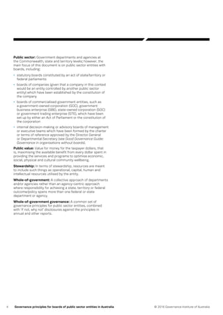 4 © 2016 Governance Institute of AustraliaGovernance principles for boards of public sector entities in Australia
Public sector: Government departments and agencies at
the Commonwealth, state and territory levels; however, the
main focus of this document is on public sector entities with
boards, including:
•	 statutory boards constituted by an act of state/territory or
federal parliaments
•	 boards of companies (given that a company in this context
would be an entity controlled by another public sector
entity) which have been established by the constitution of
the company
•	 boards of commercialised government entities, such as
a government-owned corporation (GOC), government
business enterprise (GBE), state-owned corporation (SOC)
or government trading enterprise (GTE), which have been
set up by either an Act of Parliament or the constitution of
the corporation
•	 internal decision-making or advisory boards of management
or executive teams which have been formed by the charter
or terms of reference approved by the Director General
or Departmental Secretary (see Good Governance Guide:
Governance in organisations without boards).
Public value: Value for money for the taxpayer dollars, that
is, maximising the available benefit from every dollar spent in
providing the services and programs to optimise economic,
social, physical and cultural community wellbeing.
Stewardship: In terms of stewardship, resources are meant
to include such things as operational, capital, human and
intellectual resources utilised by the entity.
Whole-of-government: A collective approach of departments
and/or agencies rather than an agency-centric approach
where responsibility for achieving a state, territory or federal
outcome/policy spans more than one federal or state
department or agency.
Whole-of-government governance: A common set of
governance principles for public sector entities, combined
with ‘if not, why not’ disclosures against the principles in
annual and other reports.
 