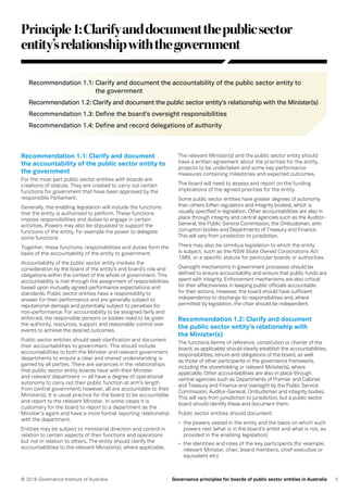 5© 2016 Governance Institute of Australia Governance principles for boards of public sector entities in Australia
Recommendation 1.1: Clarify and document
the accountability of the public sector entity to
the government
For the most part public sector entities with boards are
creations of statute. They are created to carry out certain
functions for government that have been approved by the
responsible Parliament.
Generally, the enabling legislation will include the functions
that the entity is authorised to perform. These functions
impose responsibilities and duties to engage in certain
activities. Powers may also be stipulated to support the
functions of the entity, for example the power to delegate
some functions.
Together, these functions, responsibilities and duties form the
basis of the accountability of the entity to government.
Accountability of the public sector entity involves the
consideration by the board of the entity’s and board’s role and
obligations within the context of the whole of government. This
accountability is met through the assignment of responsibilities
based upon mutually agreed performance expectations and
standards. Public sector entities have a responsibility to
answer for their performance and are generally subject to
reputational damage and potentially subject to penalties for
non-performance. For accountability to be assigned fairly and
enforced, the responsible persons or bodies need to be given
the authority, resources, support and reasonable control over
events to achieve the desired outcomes.
Public sector entities should seek clarification and document
their accountabilities to government. This should include
accountabilities to both the Minister and relevant government
departments to ensure a clear and shared understanding is
gained by all parties. There are variances in the relationships
that public sector entity boards have with their Minister
and relevant department — all have a degree of operational
autonomy to carry out their public function at arm’s length
from central government; however, all are accountable to their
Minister(s). It is usual practice for the board to be accountable
and report to the relevant Minister. In some cases it is
customary for the board to report to a department as the
Minister’s agent and have a more formal reporting relationship
with the department.
Entities may be subject to ministerial direction and control in
relation to certain aspects of their functions and operations
but not in relation to others. The entity should clarify the
accountabilities to the relevant Minister(s), where applicable.
Principle1:Clarifyanddocumentthepublicsector
entity’srelationshipwiththegovernment
The relevant Minister(s) and the public sector entity should
have a written agreement about the priorities for the entity,
projects to be undertaken and some key performance
measures containing milestones and expected outcomes.
The board will need to assess and report on the funding
implications of the agreed priorities for the entity.
Some public sector entities have greater degrees of autonomy
than others (often regulators and integrity bodies), which is
usually specified in legislation. Other accountabilities are also in
place through integrity and central agencies such as the Auditor-
General, the Public Service Commission, the Ombudsman, anti-
corruption bodies and Departments of Treasury and Finance.
This will vary from jurisdiction to jurisdiction.
There may also be omnibus legislation to which the entity
is subject, such as the NSW State Owned Corporations Act
1989, or a specific statute for particular boards or authorities.
Oversight mechanisms in government processes should be
defined to ensure accountability and ensure that public funds are
spent with integrity. Enforcement mechanisms are also critical
for their effectiveness in keeping public officials accountable
for their actions. However, the board should have sufficient
independence to discharge its responsibilities and, where
permitted by legislation, the chair should be independent.
Recommendation 1.2: Clarify and document
the public sector entity’s relationship with
the Minister(s)
The functions (terms of reference, constitution or charter of the
board, as applicable) should clearly establish the accountabilities,
responsibilities, tenure and obligations of the board, as well
as those of other participants in the governance framework,
including the shareholding or relevant Minister(s), where
applicable. Other accountabilities are also in place through
central agencies such as Departments of Premier and Cabinet
and Treasury and Finance and oversight by the Public Service
Commission, Auditor-General, Ombudsman and integrity bodies.
This will vary from jurisdiction to jurisdiction, but a public sector
board should identify these and document them.
Public sector entities should document:
•	 the powers vested in the entity and the basis on which such
powers rest (what is in the board’s ambit and what is not, as
provided in the enabling legislation)
•	 the identities and roles of the key participants (for example,
relevant Minister, chair, board members, chief executive or
equivalent etc)
Recommendation 1.1: Clarify and document the accountability of the public sector entity to
the government
Recommendation 1.2: Clarify and document the public sector entity’s relationship with the Minister(s)
Recommendation 1.3: Define the board’s oversight responsibilities
Recommendation 1.4: Define and record delegations of authority
 