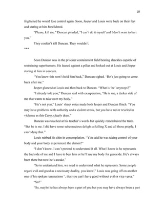 frightened he would lose control again. Soon, Jesper and Louis were back on their feet
and staring at him bewildered.
“Please, kill me.” Duncan pleaded, “I can’t do it myself and I don’t want to hurt
you.”
They couldn’t kill Duncan. They wouldn’t.
***
Soon Duncan was in the prisoner containment field bearing shackles capable of
restraining superhumans. He leaned against a pillar and looked out at Louis and Jesper
staring at him in concern.
“You know this won’t hold him back,” Duncan sighed. “He’s just going to come
back after me.”
Jesper glanced at Louis and then back to Duncan. “What is ‘he’ anyways?”
“I already told you,” Duncan said with exasperation, “He is me, a darker side of
me that wants to take over my body.”
“He’s not you,” Louis’ sharp voice made both Jesper and Duncan flinch. “You
may have problems with authority and a violent streak, but you have never reveled in
violence as this Carox clearly does.”
Duncan was touched at his teacher’s words but quickly remembered the truth.
“But he is me. I did have some subconscious delight at killing X and all those people, I
can’t deny that.”
Louis rubbed his chin in contemplation. “You said he was taking control of your
body and your body experienced the elation?”
“I don’t know. I can’t pretend to understand it all. What I know is he represents
the bad side of me and I have to beat him or he’ll use my body for genocide. He’s always
been there but now he’s awake.”
“So to understand him, we need to understand what he represents. Some people
regard evil and good as a necessary duality, you know,” Louis was going off on another
one of his spoken ruminations “, that you can’t have good without evil or vice versa.”
“So?”
“So, maybe he has always been a part of you but you may have always been a part
10
 