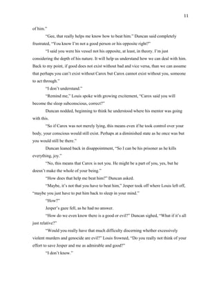 of him.”
“Gee, that really helps me know how to beat him.” Duncan said completely
frustrated, “You know I’m not a good person or his opposite right?”
“I said you were his vessel not his opposite, at least, in theory. I’m just
considering the depth of his nature. It will help us understand how we can deal with him.
Back to my point, if good does not exist without bad and vice versa, than we can assume
that perhaps you can’t exist without Carox but Carox cannot exist without you, someone
to act through.”
“I don’t understand.”
“Remind me,” Louis spoke with growing excitement, “Carox said you will
become the sleep subconscious, correct?”
Duncan nodded, beginning to think he understood where his mentor was going
with this.
“So if Carox was not merely lying, this means even if he took control over your
body, your conscious would still exist. Perhaps at a diminished state as he once was but
you would still be there.”
Duncan leaned back in disappointment, “So I can be his prisoner as he kills
everything, joy.”
“No, this means that Carox is not you. He might be a part of you, yes, but he
doesn’t make the whole of your being.”
“How does that help me beat him?” Duncan asked.
“Maybe, it’s not that you have to beat him,” Jesper took off where Louis left off,
“maybe you just have to put him back to sleep in your mind.”
“How?”
Jesper’s gaze fell, as he had no answer.
“How do we even know there is a good or evil?” Duncan sighed, “What if it’s all
just relative?”
“Would you really have that much difficulty discerning whether excessively
violent murders and genocide are evil?” Louis frowned, “Do you really not think of your
effort to save Jesper and me as admirable and good?”
“I don’t know.”
11
 