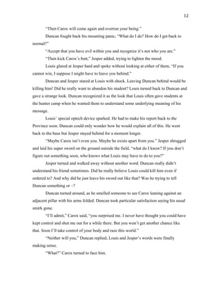 “Then Carox will come again and overrun your being.”
Duncan fought back his mounting panic, “What do I do? How do I get back to
normal?”
“Accept that you have evil within you and recognize it’s not who you are.”
“Then kick Carox’s butt,” Jesper added, trying to lighten the mood.
Louis glared at Jesper hard and spoke without looking at either of them, “If you
cannot win, I suppose I might have to leave you behind.”
Duncan and Jesper stared at Louis with shock. Leaving Duncan behind would be
killing him! Did he really want to abandon his student? Louis turned back to Duncan and
gave a strange look. Duncan recognized it as the look that Louis often gave students at
the hunter camp when he wanted them to understand some underlying meaning of his
message.
Louis’ special optech device sparked. He had to make his report back to the
Province soon. Duncan could only wonder how he would explain all of this. He went
back to the base but Jesper stayed behind for a moment longer.
“Maybe Carox isn’t even you. Maybe he exists apart from you.” Jesper shrugged
and laid his super sword on the ground outside the field, “what do I know? If you don’t
figure out something soon, who knows what Louis may have to do to you?”
Jesper turned and walked away without another word. Duncan really didn’t
understand his friend sometimes. Did he really believe Louis could kill him even if
ordered to? And why did he just leave his sword out like that? Was he trying to tell
Duncan something or –?
Duncan turned around, as he smelled someone to see Carox leaning against an
adjacent pillar with his arms folded. Duncan took particular satisfaction seeing his usual
smirk gone.
“I’ll admit,” Carox said, “you surprised me. I never have thought you could have
kept control and shut me out for a while there. But you won’t get another chance like
that. Soon I’ll take control of your body and raze this world.”
“Neither will you,” Duncan replied, Louis and Jesper’s words were finally
making sense.
“What?” Carox turned to face him.
12
 