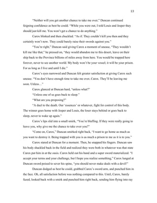 “Neither will you get another chance to take me over,” Duncan continued
feigning confidence as best he could. “While you were out, I told Louis and Jesper they
should just kill me. You won’t get a chance to do anything.”
Carox blinked and then chuckled. “As if. They couldn’t kill you then and they
certainly won’t now. They could barely raise their swords against you.”
“You’re right,” Duncan said giving Carox a moment of unease, “They wouldn’t
kill me like that,” he pressed on, “they would abandon me to this desert, leave on their
ship back to the Province billions of miles away from here. You would be trapped here
forever, never to see another world. My body won’t be your vessel; it will be your prison.
For as long as I live and until I die.”
Carox’s eyes narrowed and Duncan felt greater satisfaction at giving Carox such
unease. “You don’t have enough time to take me over, Carox. They’ll be leaving me
soon. Unless…”
Carox glanced at Duncan hard, “unless what?”
“Unless one of us goes back to sleep.”
“What are you proposing?”
“A duel to the death. Our ‘essences’ or whatever, fight for control of this body.
The winner goes home with Jesper and Louis, the loser stays behind or goes back to
sleep, never to wake up again.”
Carox’s lips slid into a small smirk, “You’re bluffing. If they were really going to
leave you, why give me the chance to take over you?”
“Come on, Carox,” Duncan smirked right back, “I want to go home as much as
you want to destroy it. Being trapped with you is as much a prison to me as it is to you.”
Carox stared at Duncan for a moment. Then, he snapped his fingers. Duncan saw
his body shackled back in the field and realized they were both in whatever was that state
Carox put him in at the oasis. Carox held out his hand and a super sword materialized. “I
accept your terms and your challenge, but I hope you realize something,” Carox lunged at
Duncan sword poised to sever his spine, “you should never make deals with a devil!”
Duncan dodged as best he could, grabbed Carox’s sword arm, and punched him in
the face. Oh, all satisfaction before was nothing compared to this. Until, Carox, barely
fazed, looked back with a smirk and punched him right back, sending him flying into ray
13
 
