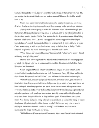barriers. He needed a sword. Jesper’s sword lay just outside of the barrier, but even if he
got past the barrier, could this form even pick up a sword? Duncan decided he would
have to try.
Carox once again interrupted his thoughts as he leapt at Duncan and his sword
flew in a deadly arc turning the ground where Duncan stood half a second ago into dust.
No way was Duncan going to make this without a sword. He needed to get past
the barriers. He ducked under a swing aimed at his head, only to have Carox kick him in
the face into another barrier. No, he flew past the barrier. It was deactivated. How? Only
the team leader could have … Louis. He flipped into a standing position and lunged
towards Jesper’s sword. Duncan didn’t know if he could grab it, he would have to try as
Carox was coming in with an overhead sword swing he had no time to dodge. To his
surprise, he grabbed the sword and managed to deflect Carox’s blow.
“Your friends are very meddlesome,” Carox snarled, “when you’re gone, I think I
will enjoy slowly killing them.”
Duncan didn’t feel anger or hate. He only felt determination and a strange peace
of mind. His friends believed in him enough to give him this chance, to help him fight.
He would not disappoint.
Carox lunged at Duncan’s heart while Duncan lunged at Carox’s heart. Both
swords hit their marks simultaneously and both Duncan and Carox felt blood welling in
their throats. They stared into each other’s eyes and saw the core of their counterpart.
Within Carox, Duncan recognized the ancient, primitive nature, present since a
time before time. It was powerful, it was chilling, and it was a part of him. Yet, it was not
him. Perhaps it was always present, but it was never him no matter what power it held
over him. He recognized a power that could evoke cruelty from ordinary people and even
animals, cruelty on both small and large scales. Yet, this power did not hold complete
sway over them. They could resist it, they could do good. Where did this force come
from? Was it some malicious being who served as antithesis to some other being or was it
simply one side of the duality of the human psyche? Did it even truly exist or was it
merely an absence of the other side of its duality? Duncan knew he could never
understand this force. Maybe, no one could.
Within Duncan, Carox recognized humanity, a species so barbaric and ruthless it
14
 