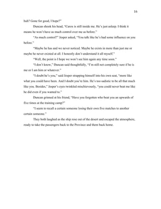 huh? Gone for good, I hope?”
Duncan shook his head, “Carox is still inside me. He’s just asleep. I think it
means he won’t have as much control over me as before.”
“As much control?” Jesper asked, “You talk like he’s had some influence on you
before.”
“Maybe he has and we never noticed. Maybe he exists in more than just me or
maybe he never existed at all. I honestly don’t understand it all myself.”
“Well, the point is I hope we won’t see him again any time soon.”
“I don’t know,” Duncan said thoughtfully, “I’m still not completely sure if he is
me or I am him or whatever.”
“I doubt he’s you,” said Jesper strapping himself into his own seat, “more like
what you could have been. And I doubt you’re him. He’s too sadistic to be all that much
like you. Besides,” Jesper’s eyes twinkled mischievously, “you could never beat me like
he did even if you wanted to.”
Duncan grinned at his friend, “Have you forgotten who beat you an upwards of
five times at the training camp?”
“I seem to recall a certain someone losing their own five matches to another
certain someone.”
They both laughed as the ship rose out of the desert and escaped the atmosphere,
ready to take the passengers back to the Province and them back home.
16
 