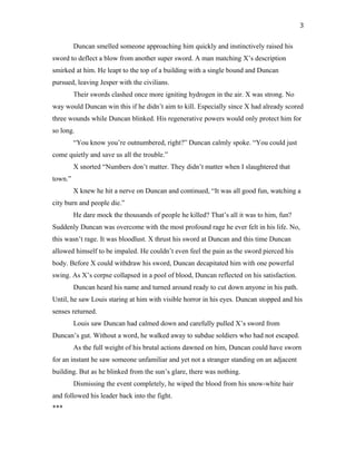 Duncan smelled someone approaching him quickly and instinctively raised his
sword to deflect a blow from another super sword. A man matching X’s description
smirked at him. He leapt to the top of a building with a single bound and Duncan
pursued, leaving Jesper with the civilians.
Their swords clashed once more igniting hydrogen in the air. X was strong. No
way would Duncan win this if he didn’t aim to kill. Especially since X had already scored
three wounds while Duncan blinked. His regenerative powers would only protect him for
so long.
“You know you’re outnumbered, right?” Duncan calmly spoke. “You could just
come quietly and save us all the trouble.”
X snorted “Numbers don’t matter. They didn’t matter when I slaughtered that
town.”
X knew he hit a nerve on Duncan and continued, “It was all good fun, watching a
city burn and people die.”
He dare mock the thousands of people he killed? That’s all it was to him, fun?
Suddenly Duncan was overcome with the most profound rage he ever felt in his life. No,
this wasn’t rage. It was bloodlust. X thrust his sword at Duncan and this time Duncan
allowed himself to be impaled. He couldn’t even feel the pain as the sword pierced his
body. Before X could withdraw his sword, Duncan decapitated him with one powerful
swing. As X’s corpse collapsed in a pool of blood, Duncan reflected on his satisfaction.
Duncan heard his name and turned around ready to cut down anyone in his path.
Until, he saw Louis staring at him with visible horror in his eyes. Duncan stopped and his
senses returned.
Louis saw Duncan had calmed down and carefully pulled X’s sword from
Duncan’s gut. Without a word, he walked away to subdue soldiers who had not escaped.
As the full weight of his brutal actions dawned on him, Duncan could have sworn
for an instant he saw someone unfamiliar and yet not a stranger standing on an adjacent
building. But as he blinked from the sun’s glare, there was nothing.
Dismissing the event completely, he wiped the blood from his snow-white hair
and followed his leader back into the fight.
***
3
 