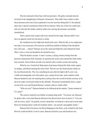 The trio returned to their base with ten prisoners. All guilty criminals heavily
involved in the slaughtering of Duncan’s hometown. They didn’t have orders to take
these prisoners alive but Louis explained it was the next best thing after X. He ushered
them into a special containment field with ray barriers. Only one of the trio could enter
and exit and only the leader could let others out, leaving the prisoners essentially
immobilized.
After a quick meal, Jesper and Louis retired for the night. Duncan didn’t even
have an appetite much less the desire to sleep.
He wandered out into night and stared at the stars. What he did, it was unpleasant
but truly it was necessary. Of course he would feel justified in killing X but should he
have felt such … elation? Duncan sat on the sand and folded his arms behind his head.
What’s done is done he decided as he closed his eyes.
Then he heard a scream. A man’s scream, a dying scream coming from the
prisoners detainment field. Instantly, he sprinted into action and reached the field within
nine seconds. Each of these seconds was marred with a similar scream and wailing.
What he saw. Good God. Body parts of prisoners littered the field, entire organs
on display, and blood staining the entire field. Then he saw the final prisoner choke on
his own blood and die. The very something he saw after his fight with X, now very
visible and unarguably real with yellow eyes, unruly brown hair, and a sadistic smirk.
Duncan thanked Louis for teaching him to always have his sword in hostile territory as he
drew his super sword and rushed at the offender. The person nonchalantly drew a super
sword of his own and blocked Duncan’s attacks with no visible effort.
“Who are you?” Duncan barked as he followed up his attacks, “Some remnant of
X’s army?”
The warrior smirked even further revealing sharp teeth. “You know me, Duncan,”
he spoke with a voice that Duncan did know but did not know how he knew it. “You can
call me Carox, and I,” he quickly scored a deep blow on Duncan’s chest and several other
blows his healing factor could not instantly mend “, am ancient, inescapable reality.”
Duncan fell to his knees, his blood dripping on the floor, as he waited for the final
blow he could not block. It never came. Duncan raised his eyes and found no one.
4
 