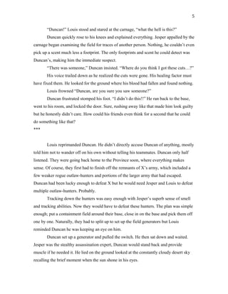 “Duncan!” Louis stood and stared at the carnage, “what the hell is this?”
Duncan quickly rose to his knees and explained everything. Jesper appalled by the
carnage began examining the field for traces of another person. Nothing, he couldn’t even
pick up a scent much less a footprint. The only footprints and scent he could detect was
Duncan’s, making him the immediate suspect.
“There was someone,” Duncan insisted. “Where do you think I got these cuts…?”
His voice trailed down as he realized the cuts were gone. His healing factor must
have fixed them. He looked for the ground where his blood had fallen and found nothing.
Louis frowned “Duncan, are you sure you saw someone?”
Duncan frustrated stomped his foot. “I didn’t do this!!” He ran back to the base,
went to his room, and locked the door. Sure, rushing away like that made him look guilty
but he honestly didn’t care. How could his friends even think for a second that he could
do something like that?
***
Louis reprimanded Duncan. He didn’t directly accuse Duncan of anything, mostly
told him not to wander off on his own without telling his teammates. Duncan only half
listened. They were going back home to the Province soon, where everything makes
sense. Of course, they first had to finish off the remnants of X’s army, which included a
few weaker rogue outlaw-hunters and portions of the larger army that had escaped.
Duncan had been lucky enough to defeat X but he would need Jesper and Louis to defeat
multiple outlaw-hunters. Probably.
Tracking down the hunters was easy enough with Jesper’s superb sense of smell
and tracking abilities. Now they would have to defeat these hunters. The plan was simple
enough; put a containment field around their base, close in on the base and pick them off
one by one. Naturally, they had to split up to set up the field generators but Louis
reminded Duncan he was keeping an eye on him.
Duncan set up a generator and pulled the switch. He then sat down and waited.
Jesper was the stealthy assassination expert, Duncan would stand back and provide
muscle if he needed it. He lied on the ground looked at the constantly cloudy desert sky
recalling the brief moment when the sun shone in his eyes.
5
 