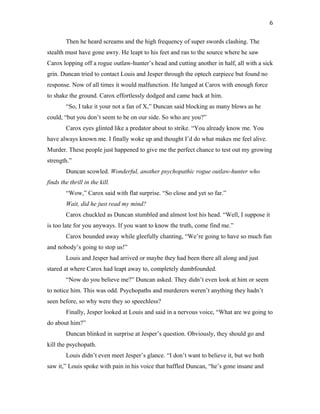 Then he heard screams and the high frequency of super swords clashing. The
stealth must have gone awry. He leapt to his feet and ran to the source where he saw
Carox lopping off a rogue outlaw-hunter’s head and cutting another in half, all with a sick
grin. Duncan tried to contact Louis and Jesper through the optech earpiece but found no
response. Now of all times it would malfunction. He lunged at Carox with enough force
to shake the ground. Carox effortlessly dodged and came back at him.
“So, I take it your not a fan of X,” Duncan said blocking as many blows as he
could, “but you don’t seem to be on our side. So who are you?”
Carox eyes glinted like a predator about to strike. “You already know me. You
have always known me. I finally woke up and thought I’d do what makes me feel alive.
Murder. These people just happened to give me the perfect chance to test out my growing
strength.”
Duncan scowled. Wonderful, another psychopathic rogue outlaw-hunter who
finds the thrill in the kill.
“Wow,” Carox said with flat surprise. “So close and yet so far.”
Wait, did he just read my mind?
Carox chuckled as Duncan stumbled and almost lost his head. “Well, I suppose it
is too late for you anyways. If you want to know the truth, come find me.”
Carox bounded away while gleefully chanting, “We’re going to have so much fun
and nobody’s going to stop us!”
Louis and Jesper had arrived or maybe they had been there all along and just
stared at where Carox had leapt away to, completely dumbfounded.
“Now do you believe me?” Duncan asked. They didn’t even look at him or seem
to notice him. This was odd. Psychopaths and murderers weren’t anything they hadn’t
seen before, so why were they so speechless?
Finally, Jesper looked at Louis and said in a nervous voice, “What are we going to
do about him?”
Duncan blinked in surprise at Jesper’s question. Obviously, they should go and
kill the psychopath.
Louis didn’t even meet Jesper’s glance. “I don’t want to believe it, but we both
saw it,” Louis spoke with pain in his voice that baffled Duncan, “he’s gone insane and
6
 