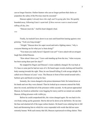 can no longer function. Outlaw-hunters who can no longer perform their duties or
jeopardize the safety of the Province must be executed.”
Duncan sighed, I already know this stuff, and I’m going after him. He quickly
bounded away, following Carox’s scent trail. If these morons want to stand around
talking all day, fine.
“Duncan must die.” And his heart skipped a beat.
***
Finally, he tracked Carox down to an oasis and found him leaning against a tree
grinning. “Took you long enough.”
“Alright,” Duncan drew his super sword and took a fighting stance, “why is
everyone blaming me for what you’ve been doing?”
“You mean you really haven’t figured it out yet?” Carox asked with an arrogant
laugh that chilled Duncan.
“How about I show you,” Carox said standing up from the tree, “what everyone
has been seeing these past few days?”
He snapped his fingers and Duncan’s vision suddenly changed. He was back at
X’s base or some part he had not seen of it. He heard super swords clashing and found his
body running towards the sight. Then, he saw himself killing X with savage delight. He
called out to Duncan in Louis’ voice. The Duncan in front of him turned around with a
barbaric grin and blood covering his face.
Instantly, the vision changed to the prison detainment field. He looked down at
his hands and saw they were chained. Then he looked up as someone entered the field,
drew his sword, and killed all of the prisoners within seconds. As the person approached
Duncan, he found an unfamiliar voice begging for mercy and for an instant saw another
Duncan, killing prisoners with visible joy.
Before he could comprehend this, the vision changed again. He was back in his
own body setting up the generator. But he did not lie down as he did before. He ran into
the base and attacked all of the rogue outlaw-hunters. He heard Louis ordering him to fall
back and threatening him to which his voice responded with words that did not seem
remotely human. With each enemy that fell, Duncan experienced revolting elation. Then
7
 