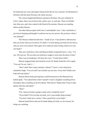 he turned and saw Louis and Jesper staring at him like he was a monster. He threatened to
kill them. Kill the entire Province, the whole universe.
The visions stopped and Duncan returned to the Oasis. His eyes widened. In
Carox’s place, there was no brown hair, yellow eyes, or cruel grin. There was blonde
hair, blue eyes, and a face soaked in the blood of his enemies. Duncan was standing
before another Duncan.
The other Duncan spoke with Carox’s unmistakable voice. “Like I said before, I
got tired of sleeping and thought I would test out my new powers. Do you know where I
was sleeping?”
This Duncan walked towards him “, Inside of you. Your primitive subconscious
that you awoke when you reveled in X’s death. I’ve been taking your body for test drives,
and you never even noticed. Then again, how could you notice losing control over your
own body?”
They now stood face to face and Duncan finally recognized Carox’s voice. “I’m
you. The real you. The you that your kind have sought to resist since the dawn of time.”
There was no mistaking it. He knew the voice. “I’m the beast within.”
Duncan staggered back and raised his sword. He finally found the will to speak,
“You can’t be me. I don’t—“
“Don’t what? Don’t enjoy senseless violence?” Carox’s voice released an
animalistic laugh, “I am you and I can certainly say you have. Every time I killed, your
body felt such elation.”
Duncan felt his body growing heavy and felt nauseous as the Duncan/Carox
hybrid spoke. “You asked before what I wanted? I want to slaughter everything left on
this planet, then everything on the Providence. Who knows? Maybe then I’ll go to other
planets and rinse and repeat.”
“Why?”
“Fun. And your body is going to make such a wonderful vessel.”
“If you think I’ll let you take my body, you’ve got another thing coming.”
“You don’t really have a choice. Take a good look at your hands.”
Duncan looked down and saw his hands fading, his body, no, his essence, his
being was vanishing.
8
 
