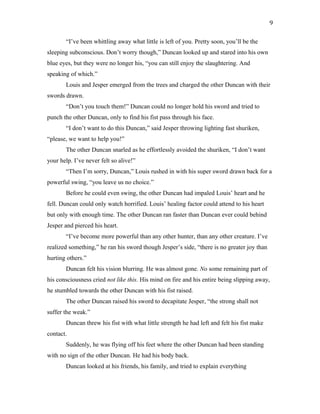 “I’ve been whittling away what little is left of you. Pretty soon, you’ll be the
sleeping subconscious. Don’t worry though,” Duncan looked up and stared into his own
blue eyes, but they were no longer his, “you can still enjoy the slaughtering. And
speaking of which.”
Louis and Jesper emerged from the trees and charged the other Duncan with their
swords drawn.
“Don’t you touch them!” Duncan could no longer hold his sword and tried to
punch the other Duncan, only to find his fist pass through his face.
“I don’t want to do this Duncan,” said Jesper throwing lighting fast shuriken,
“please, we want to help you!”
The other Duncan snarled as he effortlessly avoided the shuriken, “I don’t want
your help. I’ve never felt so alive!”
“Then I’m sorry, Duncan,” Louis rushed in with his super sword drawn back for a
powerful swing, “you leave us no choice.”
Before he could even swing, the other Duncan had impaled Louis’ heart and he
fell. Duncan could only watch horrified. Louis’ healing factor could attend to his heart
but only with enough time. The other Duncan ran faster than Duncan ever could behind
Jesper and pierced his heart.
“I’ve become more powerful than any other hunter, than any other creature. I’ve
realized something,” he ran his sword though Jesper’s side, “there is no greater joy than
hurting others.”
Duncan felt his vision blurring. He was almost gone. No some remaining part of
his consciousness cried not like this. His mind on fire and his entire being slipping away,
he stumbled towards the other Duncan with his fist raised.
The other Duncan raised his sword to decapitate Jesper, “the strong shall not
suffer the weak.”
Duncan threw his fist with what little strength he had left and felt his fist make
contact.
Suddenly, he was flying off his feet where the other Duncan had been standing
with no sign of the other Duncan. He had his body back.
Duncan looked at his friends, his family, and tried to explain everything
9
 