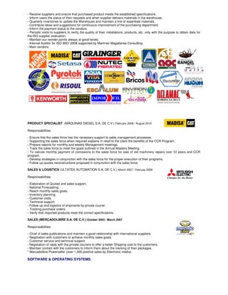 - Receive suppliers and ensure that purchased product meets the established specifications.
- Inform users the status of their requests and when supplier delivers materials in the warehouse.
- Quarterly inventories to update the Warehouse and maintain a line of essentials materials.
- Contribute ideas and suggestions for continuous improvement of the purchasing department.
- Inform the payment status to the vendors.
- Periodic visits to suppliers to verify the quality of their installations, products, etc. only with the purpose to obtain data for
the ISO supplier evaluation.
- Maintain our reorder points always at good levels.
- Internal Auditor for ISO 9001:2008 supported by Martínez Magallanes Consulting.
- Main vendors:
PRODUCT SPECIALIST (MÁQUINAS DIESEL S.A. DE C.V.) February 2009 / August 2010
Responsabilities:
- Ensure that the sales force has the necessary support to sales management processes.
- Supporting the sales force when required explains in retail to the client the benefits of the CCR Program.
- Prepare reports for monthly and weekly Management meetings.
- Track the sales force to meet the goals outlined in the Annual Masters Meeting.
- To calcute monthly payment of comissions to the sales force for sale of old machinery repairs over 10 years and CCR
program.
- Develop strategies in conjunction with the sales force for the proper execution of their programs.
- Follow up quotes reconstructions proposed in conjunction with the sales force.
SALES & LOGISTICS (ULTATEK AUTOMATION S.A. DE C.V.) March 2007 / Februay 2009
Responsabilities:
- Elaboration of Quotes and sales support.
- National Forecasting.
- Reach monthly sales goals.
- Inventory planning.
- Customer visits.
- Technical support.
- Follow up and logistics of shipments by private courier.
- Tracking purchase orders.
- Verify that imported products meet the correct specifications.
SALES (MERCADOLIBRE S.A. DE C.V.) October 2003 / March 2007
Responsabilities:
- Chief of sales publications and maintain a good relationship with international suppliers.
- Negotiation with customers to achieve monthly sales goals.
- Customer service and technical support.
- Negotiation of rates with the private couriers to offer a better Shipping cost to the customers.
- Maintain contact with the customers to inform them about the tracking of their packages.
* Mercadolibre Powerseller (over 1,300 positive sales by Electronic media).
SOFTWARE & OPERATING SYSTEMS
 