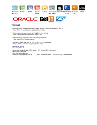 TRAININGS
- English Course Conversational Level 5 given by Easy English for Groups S.A. de C.V.
Place: Arzyz Varmoxz location, Apodaca Nuevo León.
- Effective purchasing techniques given by Crown Consulting.
Place: Holyday Inn Hotel, Monterrey Nuevo León.
- Industrial safety, ergonomics and safe working conditions.
Place: Nissan Plant Aguascalientes.
- Programming and Operation of VFD’s, HMI’s y PLC’s Mitsubishi.
Place: Ultatek Automation, Monterrey Nuevo León.
ADITIONAL INFO
- Aditional language: English (90% spoken, 95% written, 90% understood).
- Marital status: Married
- Date birth: March 29 1983
- CURP: ROJR830329HNLDRL09 RFC: ROJR830329325 Social Security #: 43998350466
 