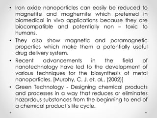 • Iron oxide nanoparticles can easily be reduced to
magnetite and maghemite which preferred in
biomedical in vivo applications because they are
biocompatible and potentially non – toxic to
humans.
• They also show magnetic and paramagnetic
properties which make them a potentially useful
drug delivery system.
• Recent advancements in the field of
nanotechnology have led to the development of
various techniques for the biosynthesis of metal
nanoparticles. [Murphy, C. J. et. al., (2002)]
• Green Technology - Designing chemical products
and processes in a way that reduces or eliminates
hazardous substances from the beginning to end of
a chemical product’s life cycle.
 