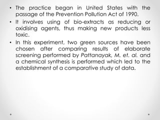 • The practice began in United States with the
passage of the Prevention Pollution Act of 1990.
• It involves using of bio-extracts as reducing or
oxidising agents, thus making new products less
toxic.
• In this experiment, two green sources have been
chosen after comparing results of elaborate
screening performed by Pattanayak, M. et. al. and
a chemical synthesis is performed which led to the
establishment of a comparative study of data.
 