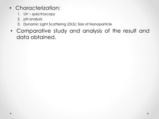 • Characterization:
1. UV – spectroscopy
2. pH analysis
3. Dynamic Light Scattering (DLS): Size of Nanoparticle
• Comparative study and analysis of the result and
data obtained.
 