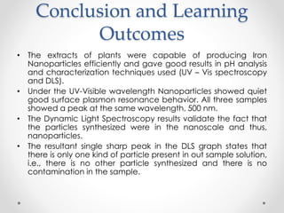 Conclusion and Learning
Outcomes
• The extracts of plants were capable of producing Iron
Nanoparticles efficiently and gave good results in pH analysis
and characterization techniques used (UV – Vis spectroscopy
and DLS).
• Under the UV-Visible wavelength Nanoparticles showed quiet
good surface plasmon resonance behavior. All three samples
showed a peak at the same wavelength, 500 nm.
• The Dynamic Light Spectroscopy results validate the fact that
the particles synthesized were in the nanoscale and thus,
nanoparticles.
• The resultant single sharp peak in the DLS graph states that
there is only one kind of particle present in out sample solution,
i.e., there is no other particle synthesized and there is no
contamination in the sample.
 