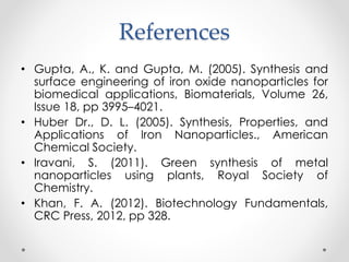 References
• Gupta, A., K. and Gupta, M. (2005). Synthesis and
surface engineering of iron oxide nanoparticles for
biomedical applications, Biomaterials, Volume 26,
Issue 18, pp 3995–4021.
• Huber Dr., D. L. (2005). Synthesis, Properties, and
Applications of Iron Nanoparticles., American
Chemical Society.
• Iravani, S. (2011). Green synthesis of metal
nanoparticles using plants, Royal Society of
Chemistry.
• Khan, F. A. (2012). Biotechnology Fundamentals,
CRC Press, 2012, pp 328.
 