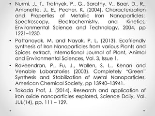 • Nurmi, J., T., Tratnyek, P., G., Sarathy, V., Baer, D., R.,
Amonette, J., E., Pecher, K. (2004). Characterization
and Properties of Metallic Iron Nanoparticles:
Spectroscopy, Electrochemistry, and Kinetics,
Environmental Science and Technology, 2004, pp
1221–1230
• Pattanayak, M. and Nayak, P. L. (2013). Ecofriendly
synthesis of Iron Nanoparticles from various Plants and
Spices extract, International Journal of Plant, Animal
and Environmental Sciences, Vol. 3, Issue 1.
• Raveendran, P., Fu, J., Wallen, S. L., Kenan and
Venable Laboratories (2003). Completely “Green”
Synthesis and Stabilization of Metal Nanoparticles,
American Chemical Society, pp 13940–13941.
• Takada Prof, J. (2014). Research and application of
iron oxide nanoparticles explored, Science Daily, Vol.
JUL(14), pp. 111 – 129.
 