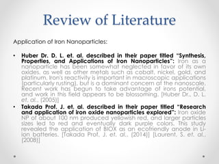 Review of Literature
Application of Iron Nanoparticles:
• Huber Dr. D. L. et. al. described in their paper titled “Synthesis,
Properties, and Applications of Iron Nanoparticles”: Iron as a
nanoparticle has been somewhat neglected in favor of its own
oxides, as well as other metals such as cobalt, nickel, gold, and
platinum. Iron's reactivity is important in macroscopic applications
(particularly rusting), but is a dominant concern at the nanoscale.
Recent work has begun to take advantage of irons potential,
and work in this field appears to be blossoming. [Huber Dr., D. L.
et. al., (2005)]
• Takada Prof. J. et. al. described in their paper titled “Research
and application of iron oxide nanoparticles explored”: Iron oxide
NP of about 100 nm produced yellowish red, and larger particles
sizes led to red and eventually dark purple colors. This study
revealed the application of BIOX as an ecofriendly anode in Li-
ion batteries. [Takada Prof, J. et. al., (2014)] [Laurent, S. et. al.,
(2008)]
 