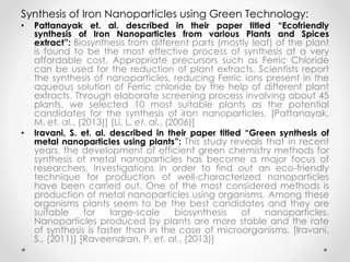 Synthesis of Iron Nanoparticles using Green Technology:
• Pattanayak et. al. described in their paper titled “Ecofriendly
synthesis of Iron Nanoparticles from various Plants and Spices
extract”: Biosynthesis from different parts (mostly leaf) of the plant
is found to be the most effective process of synthesis at a very
affordable cost. Appropriate precursors such as Ferric Chloride
can be used for the reduction of plant extracts. Scientists report
the synthesis of nanoparticles, reducing Ferric ions present in the
aqueous solution of Ferric chloride by the help of different plant
extracts. Through elaborate screening process involving about 45
plants, we selected 10 most suitable plants as the potential
candidates for the synthesis of iron nanoparticles. [Pattanayak,
M. et. al., (2013)] [Li, L. et. al., (2006)]
• Iravani, S. et. al. described in their paper titled “Green synthesis of
metal nanoparticles using plants”: This study reveals that in recent
years, the development of efficient green chemistry methods for
synthesis of metal nanoparticles has become a major focus of
researchers. Investigations in order to find out an eco-friendly
technique for production of well-characterized nanoparticles
have been carried out. One of the most considered methods is
production of metal nanoparticles using organisms. Among these
organisms plants seem to be the best candidates and they are
suitable for large-scale biosynthesis of nanoparticles.
Nanoparticles produced by plants are more stable and the rate
of synthesis is faster than in the case of microorganisms. [Iravani,
S., (2011)] [Raveendran, P. et. al., (2013)]
 