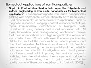 Biomedical Applications of Iron Nanoparticles:
• Gupta, A. K. et. al. described in their paper titled “Synthesis and
surface engineering of iron oxide nanoparticles for biomedical
applications” : Superparamagnetic iron oxide nanoparticles
(SPION) with appropriate surface chemistry have been widely
used experimentally for numerous in vivo applications such as
magnetic resonance imaging contrast enhancement, tissue
repair, immunoassay, detoxification of biological fluids,
hyperthermia, drug delivery and in cell separation, etc. All
these biomedical and bioengineering applications require
that these nanoparticles have high magnetization values and
size smaller than 100 nm with overall narrow particle size
distribution, so that the particles have uniform physical and
chemical properties. To this end, most work in this field has
been done in improving the biocompatibility of the materials,
but only a few scientific investigations and developments
have been carried out in improving the quality of magnetic
particles, their size distribution, their shape and surface in
addition to characterizing them to get a protocol for the
quality control of these particles. [Gupta, A., K. et. al., (2005)]
 