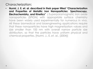 Characterization:
• Nurmi, J. E. et. al. described in their paper titled “Characterization
and Properties of Metallic Iron Nanoparticles: Spectroscopy,
Electrochemistry, and Kinetics” : Superparamagnetic iron oxide
nanoparticles (SPION) with appropriate surface chemistry
have been widely used experimentally for numerous in vivo.
All these biomedical and bioengineering applications require
that these nanoparticles have high magnetization values and
size smaller than 100 nm with overall narrow particle size
distribution, so that the particles have uniform physical and
chemical properties. [Nurmi, J., E. et. al., (2004)]
 