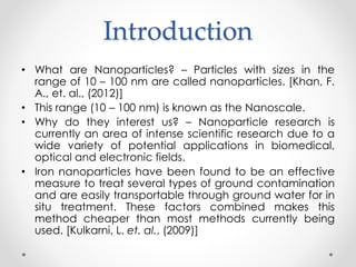 Introduction
• What are Nanoparticles? – Particles with sizes in the
range of 10 – 100 nm are called nanoparticles. [Khan, F.
A., et. al., (2012)]
• This range (10 – 100 nm) is known as the Nanoscale.
• Why do they interest us? – Nanoparticle research is
currently an area of intense scientific research due to a
wide variety of potential applications in biomedical,
optical and electronic fields.
• Iron nanoparticles have been found to be an effective
measure to treat several types of ground contamination
and are easily transportable through ground water for in
situ treatment. These factors combined makes this
method cheaper than most methods currently being
used. [Kulkarni, L. et. al., (2009)]
 