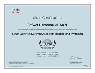 Cisco Certifications
Safwat Ramadan Al-Said
has successfully completed the Cisco certification exam requirements and is recognized as a
Cisco Certified Network Associate Routing and Switching
Date Certified
Valid Through
Cisco ID No.
June 27, 2016
June 27, 2019
CSCO12965754
Validate this certificate's authenticity at
www.cisco.com/go/verifycertificate
Certificate Verification No. 425544171345ESZG
Chuck Robbins
Chief Executive Officer
Cisco Systems, Inc.
© 2016 Cisco and/or its affiliates
7080342715
0707
 