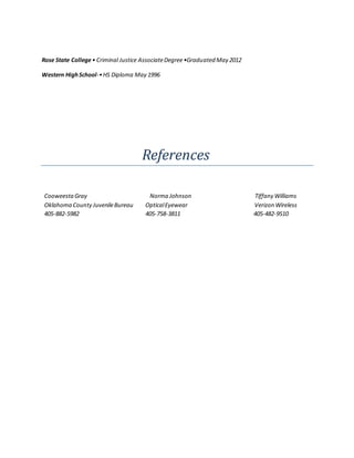 Rose State College• Criminal Justice AssociateDegree•Graduated May 2012
Western HighSchool-•HS Diploma May 1996
References
CooweestaGray Norma Johnson Tiffany Williams
Oklahoma County JuvenileBureau OpticalEyewear Verizon Wireless
405-882-5982 405-758-3811 405-482-9510
 