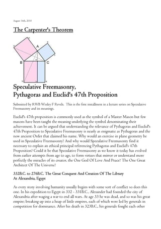 August 14th, 2010
The Carpenter's Theorem
Speculative Freemasonry,
Pythagoras and Euclid's 47th Proposition
Submitted by RWB Wesley F Revels. This is the first installment in a lecture series on Speculative
Freemasonry and its meanings.
Euclid's 47th proposition is commonly used as the symbol of a Master Mason but few
masons have been taught the meaning underlying the symbol denominating their
achievement. It can be argued that understanding the relevance of Pythagoras and Euclid's
47th Proposition to Speculative Freemasonry is nearly as enigmatic as Pythagoras and the
now ancient Order that claimed his name. Why would an exercise in plane geometry be
used in Speculative Freemasonry? And why would Speculative Freemasonry find it
necessary to explain an ethical principal referencing Pythagoras and Euclid's 47th
Proposition? Could it be that Speculative Freemasonry as we know it today has evolved
from earlier attempts from age to age, to form virtues that mirror or understand more
perfectly the miracles of its creator, the One God Of Love And Peace? The One Great
Architect Of The Universe?
332B.C. to 276B.C. The Great Conquest And Creation Of The Library
At Alexandria, Egypt
As every story involving humanity usually begins with some sort of conflict so does this
one. In his expedition to Egypt in 332 - 331B.C., Alexander had founded the city of
Alexandria after waging a war to end all wars. At age 33 he was dead, and so was his great
empire; breaking up into a heap of little empires, each of which were led by generals in
competition for dominance. After his death in 323B.C., his generals fought each other
 